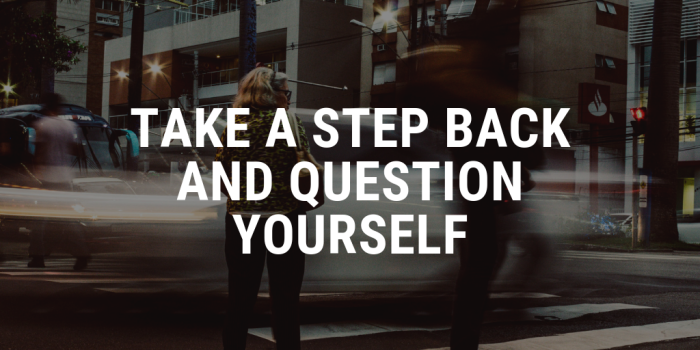 take a step back and question yourself